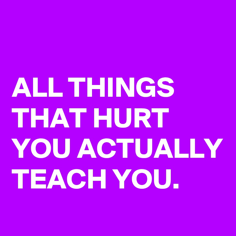 

ALL THINGS THAT HURT YOU ACTUALLY TEACH YOU.