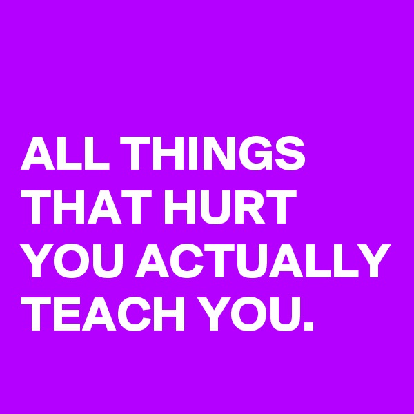 

ALL THINGS THAT HURT YOU ACTUALLY TEACH YOU.