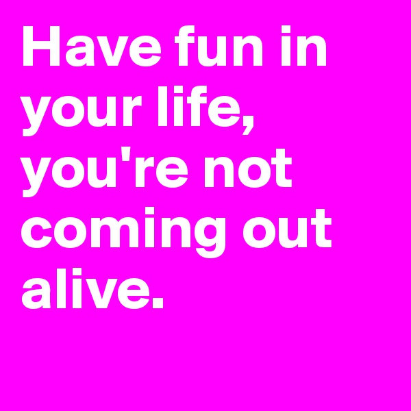 Have fun in your life, you're not coming out alive.
