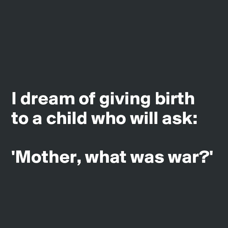 



I dream of giving birth to a child who will ask: 

'Mother, what was war?'

