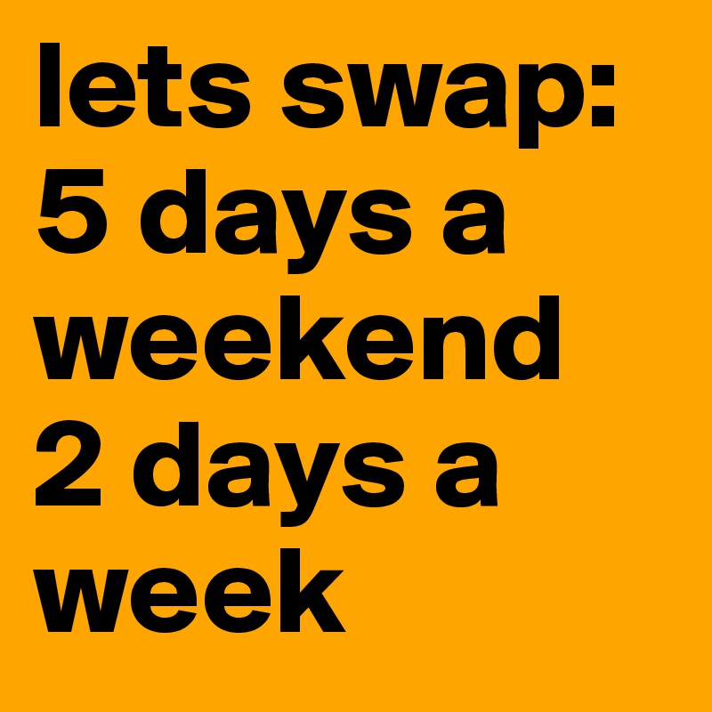 lets swap: 5 days a weekend
2 days a week