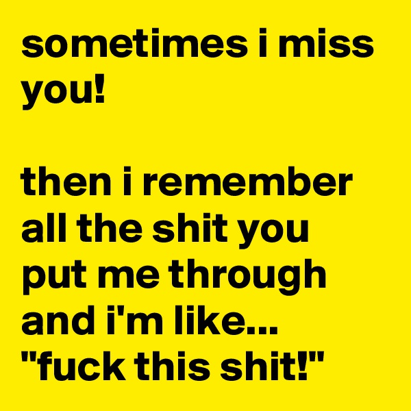 sometimes i miss you! 

then i remember all the shit you put me through and i'm like...
"fuck this shit!"
