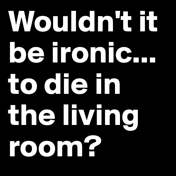 Wouldn't it be ironic... to die in the living room?