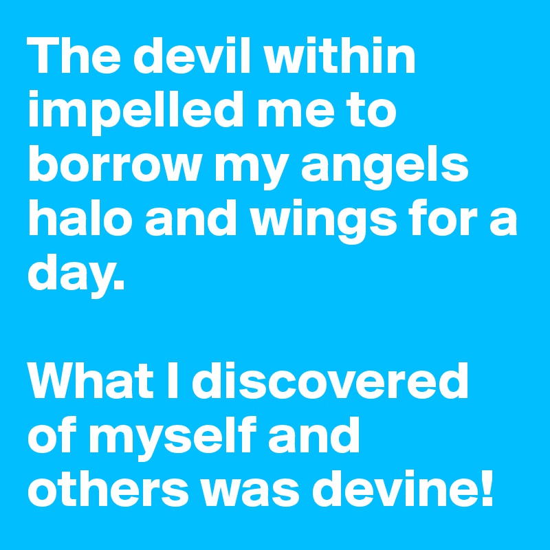 The devil within impelled me to borrow my angels halo and wings for a day. 

What I discovered of myself and others was devine!