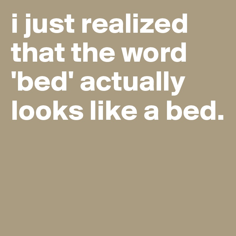 i just realized that the word 'bed' actually looks like a bed.


