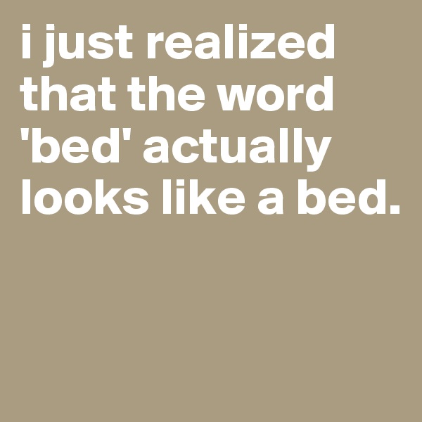 i just realized that the word 'bed' actually looks like a bed.


