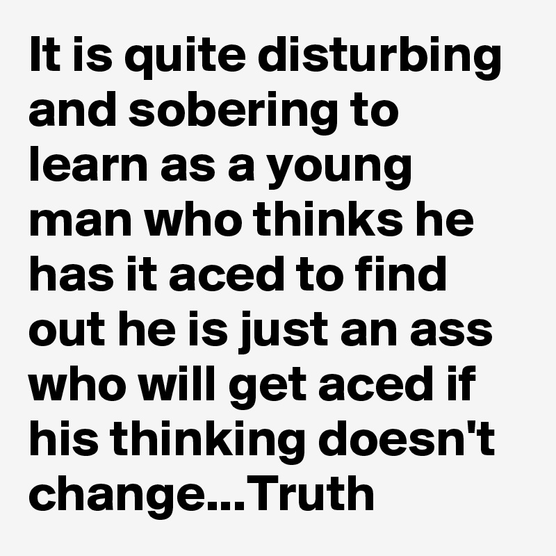 It is quite disturbing and sobering to learn as a young man who thinks he has it aced to find out he is just an ass who will get aced if his thinking doesn't change...Truth