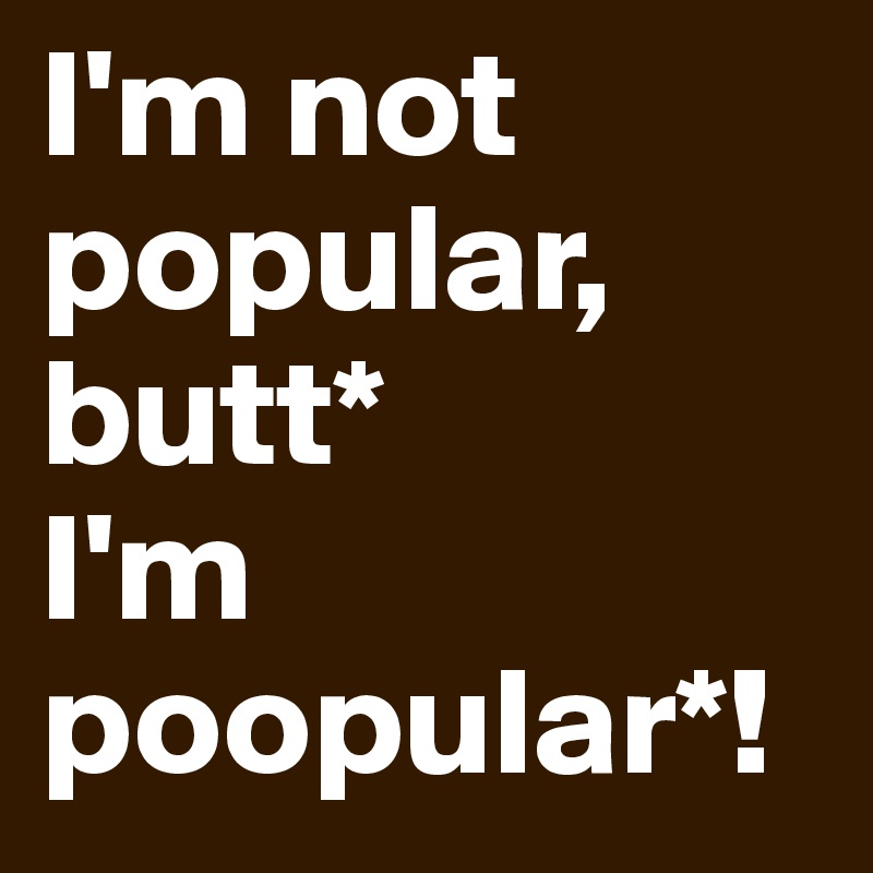 I'm not popular, butt* 
I'm poopular*!