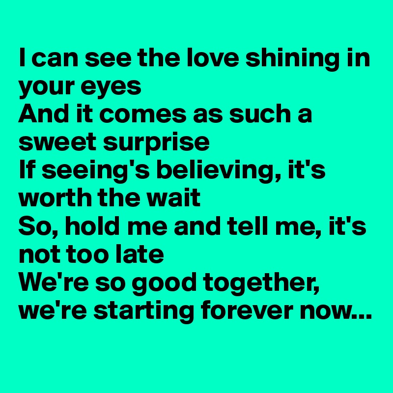 
I can see the love shining in your eyes
And it comes as such a sweet surprise
If seeing's believing, it's worth the wait
So, hold me and tell me, it's not too late
We're so good together, we're starting forever now...
