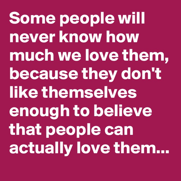 Some people will never know how much we love them, because they don't like themselves enough to believe that people can actually love them...