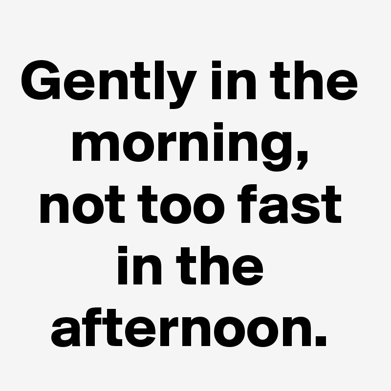 Gently in the morning, not too fast in the afternoon.