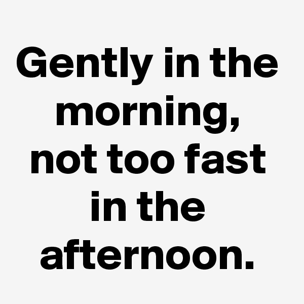 Gently in the morning, not too fast in the afternoon.