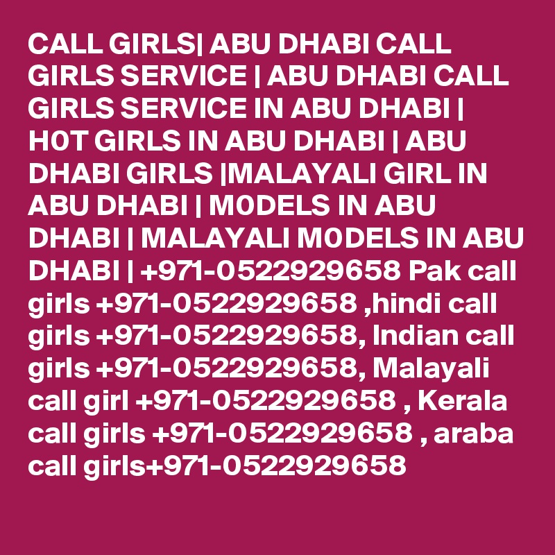 CALL GIRLS| ABU DHABI CALL GIRLS SERVICE | ABU DHABI CALL GIRLS SERVICE IN ABU DHABI | H0T GIRLS IN ABU DHABI | ABU DHABI GIRLS |MALAYALI GIRL IN ABU DHABI | M0DELS IN ABU DHABI | MALAYALI M0DELS IN ABU DHABI | +971-0522929658 Pak call girls +971-0522929658 ,hindi call girls +971-0522929658, Indian call girls +971-0522929658, Malayali call girl +971-0522929658 , Kerala call girls +971-0522929658 , araba call girls+971-0522929658