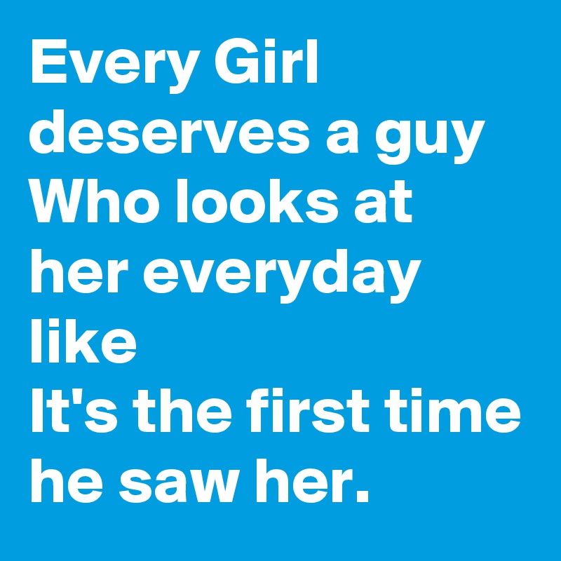 Every Girl deserves a guy
Who looks at her everyday like
It's the first time he saw her.