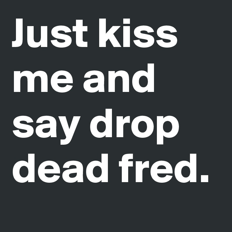 Just kiss me and say drop dead fred.