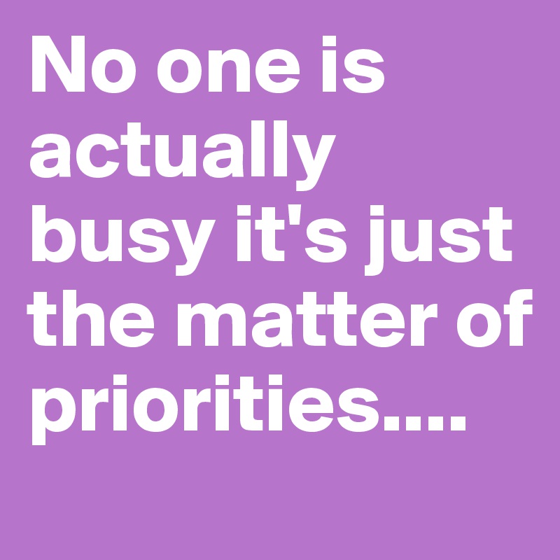 No one is actually busy it's just the matter of priorities....