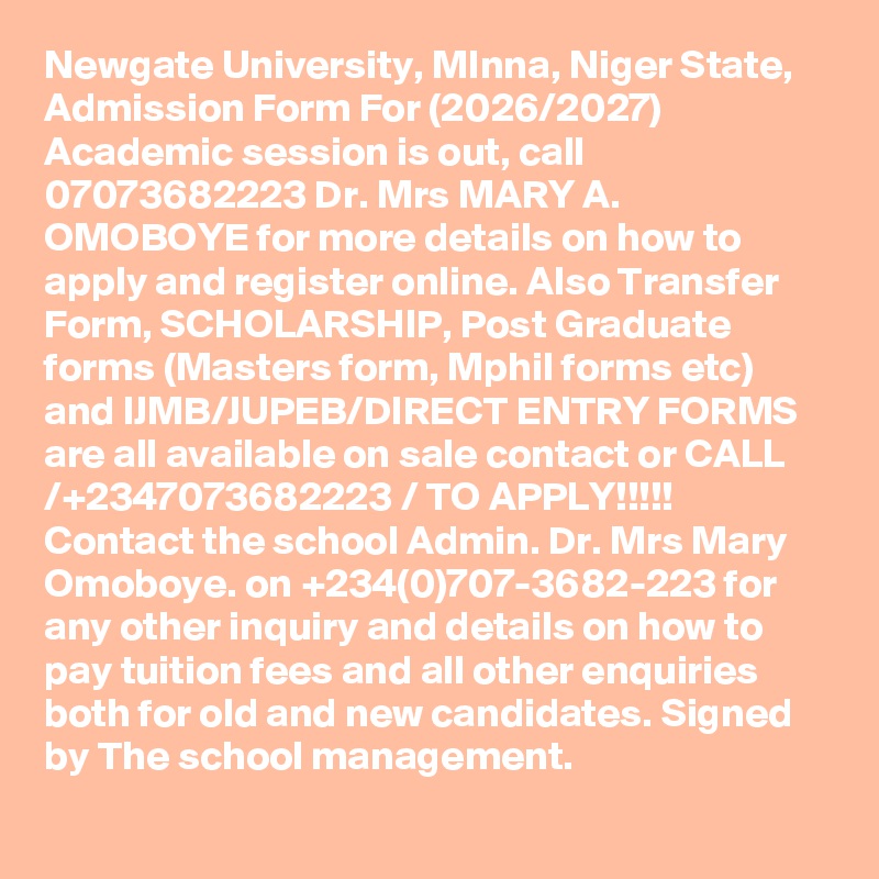 Newgate University, MInna, Niger State, Admission Form For (2026/2027) Academic session is out, call 07073682223 Dr. Mrs MARY A. OMOBOYE for more details on how to apply and register online. Also Transfer Form, SCHOLARSHIP, Post Graduate forms (Masters form, Mphil forms etc) and IJMB/JUPEB/DIRECT ENTRY FORMS are all available on sale contact or CALL /+2347073682223 / TO APPLY!!!!! Contact the school Admin. Dr. Mrs Mary Omoboye. on +234(0)707-3682-223 for any other inquiry and details on how to pay tuition fees and all other enquiries both for old and new candidates. Signed by The school management.
