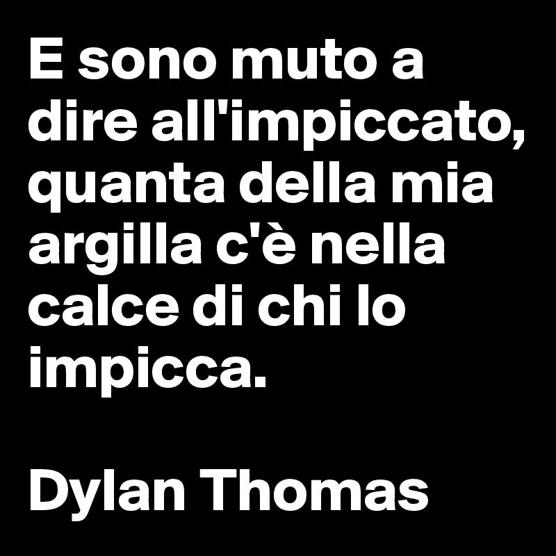 E sono muto a dire all'impiccato, 
quanta della mia argilla c'è nella calce di chi lo impicca. 

Dylan Thomas