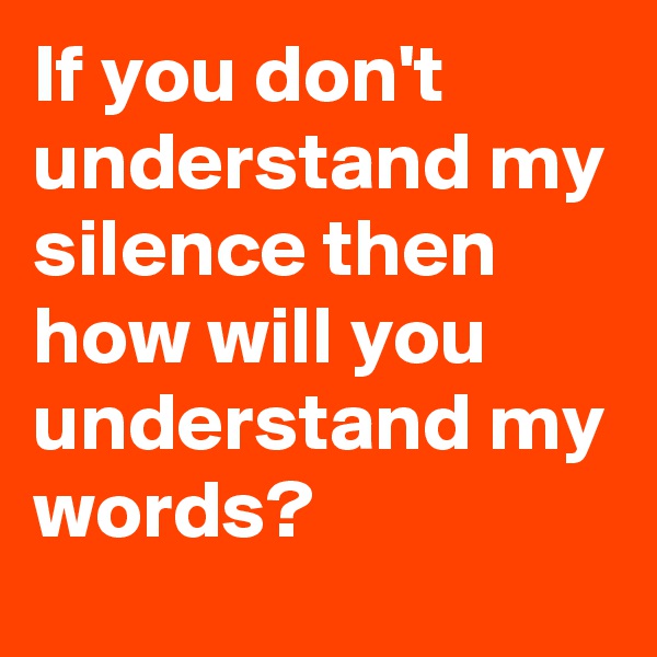 If you don't understand my silence then how will you understand my words?