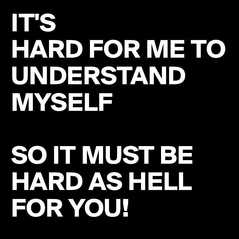 IT'S
HARD FOR ME TO UNDERSTAND MYSELF

SO IT MUST BE HARD AS HELL FOR YOU!
