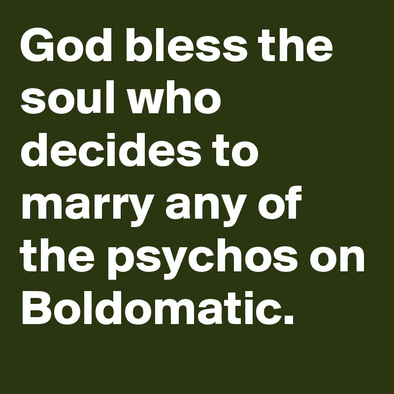 God bless the soul who decides to marry any of the psychos on Boldomatic. 