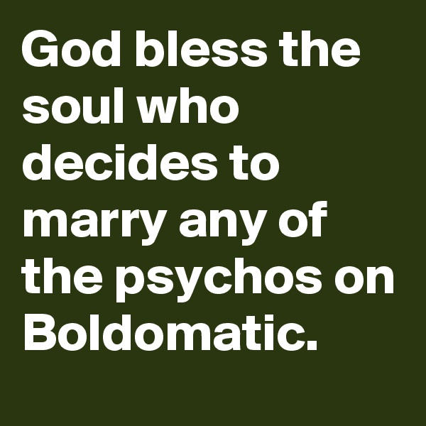 God bless the soul who decides to marry any of the psychos on Boldomatic. 