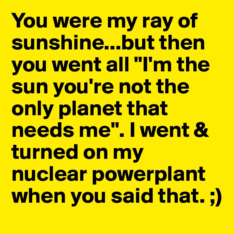 You were my ray of sunshine...but then you went all "I'm the sun you're not the only planet that needs me". I went & turned on my nuclear powerplant when you said that. ;)