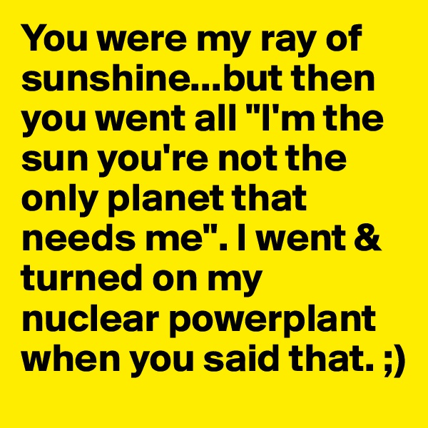 You were my ray of sunshine...but then you went all "I'm the sun you're not the only planet that needs me". I went & turned on my nuclear powerplant when you said that. ;)
