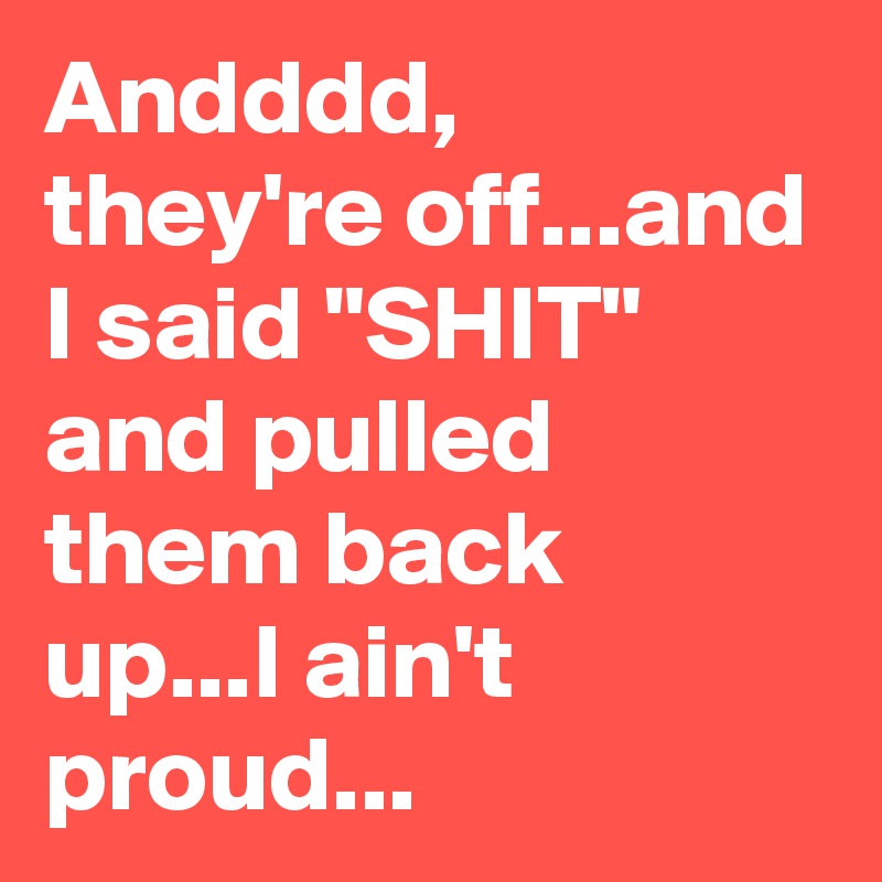 Andddd, they're off...and I said "SHIT" and pulled them back up...I ain't proud...