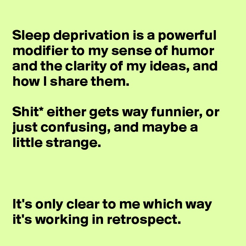 
Sleep deprivation is a powerful modifier to my sense of humor and the clarity of my ideas, and how I share them.

Shit* either gets way funnier, or just confusing, and maybe a little strange.



It's only clear to me which way it's working in retrospect.