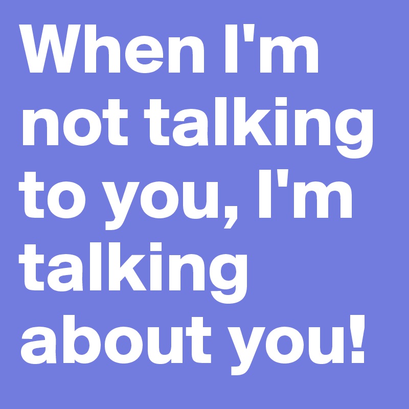 When I'm not talking to you, I'm talking about you! 