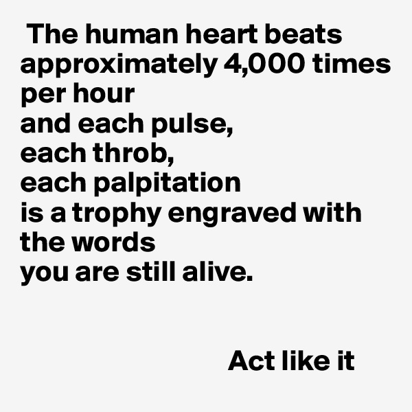  The human heart beats approximately 4,000 times 
per hour 
and each pulse, 
each throb, 
each palpitation 
is a trophy engraved with the words  
you are still alive. 


                                   Act like it