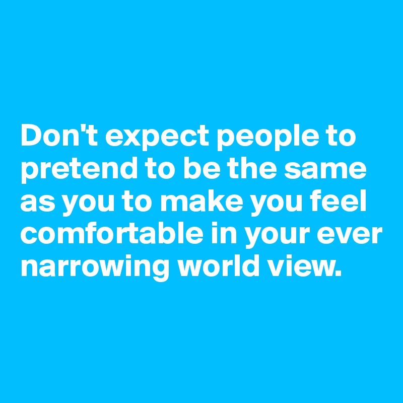 


Don't expect people to pretend to be the same as you to make you feel comfortable in your ever narrowing world view. 

