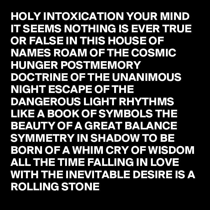 HOLY INTOXICATION YOUR MIND IT SEEMS NOTHING IS EVER TRUE OR FALSE IN THIS HOUSE OF NAMES ROAM OF THE COSMIC HUNGER POSTMEMORY DOCTRINE OF THE UNANIMOUS NIGHT ESCAPE OF THE DANGEROUS LIGHT RHYTHMS LIKE A BOOK OF SYMBOLS THE BEAUTY OF A GREAT BALANCE SYMMETRY IN SHADOW TO BE BORN OF A WHIM CRY OF WISDOM ALL THE TIME FALLING IN LOVE WITH THE INEVITABLE DESIRE IS A ROLLING STONE