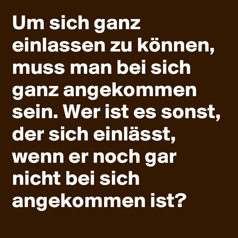 Um sich ganz einlassen zu können, muss man bei sich  ganz angekommen sein. Wer ist es sonst, der sich einlässt, wenn er noch gar nicht bei sich angekommen ist?