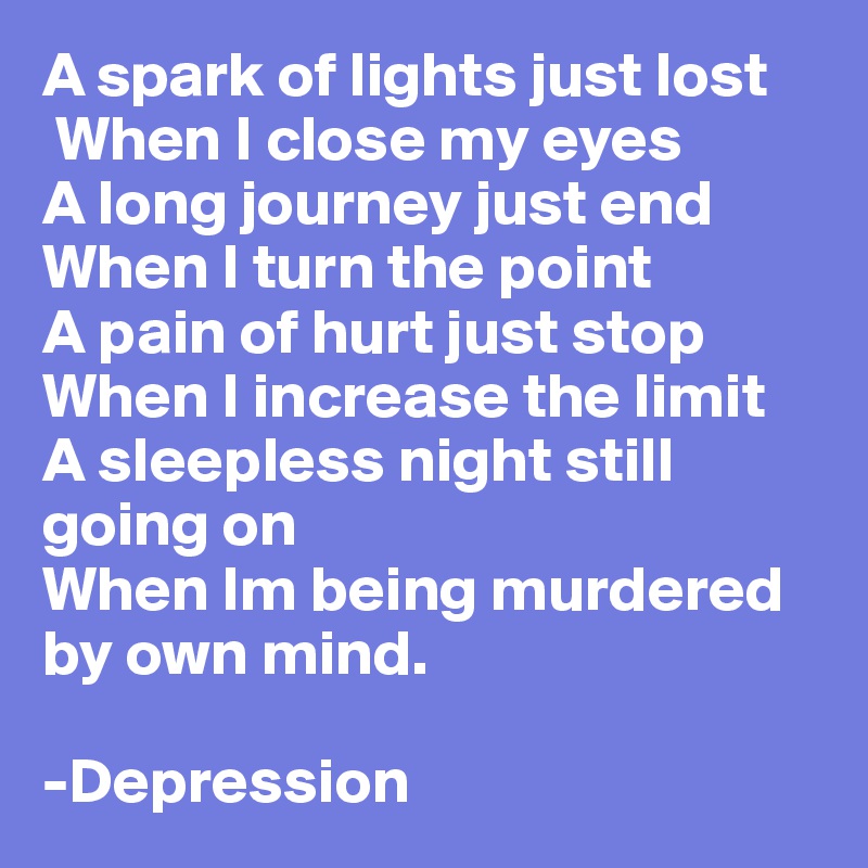 A spark of lights just lost
 When I close my eyes
A long journey just end
When I turn the point
A pain of hurt just stop
When I increase the limit 
A sleepless night still going on
When Im being murdered by own mind.

-Depression 