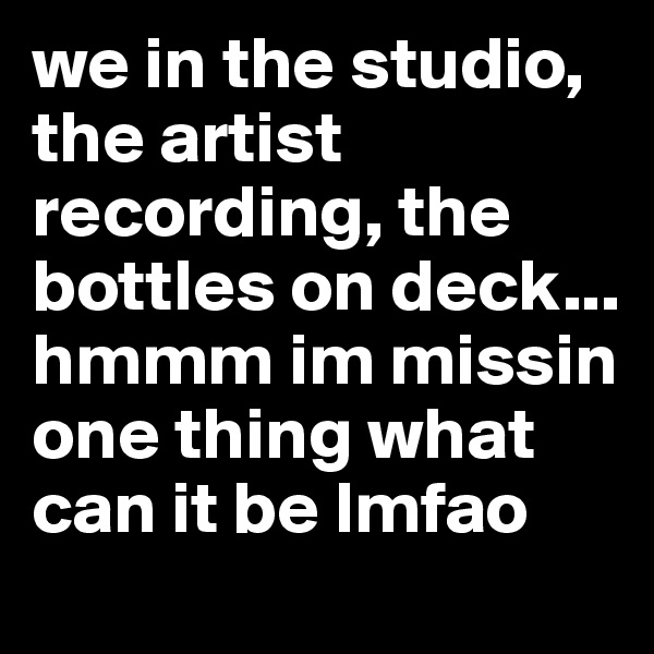 we in the studio, the artist recording, the bottles on deck... hmmm im missin one thing what can it be lmfao