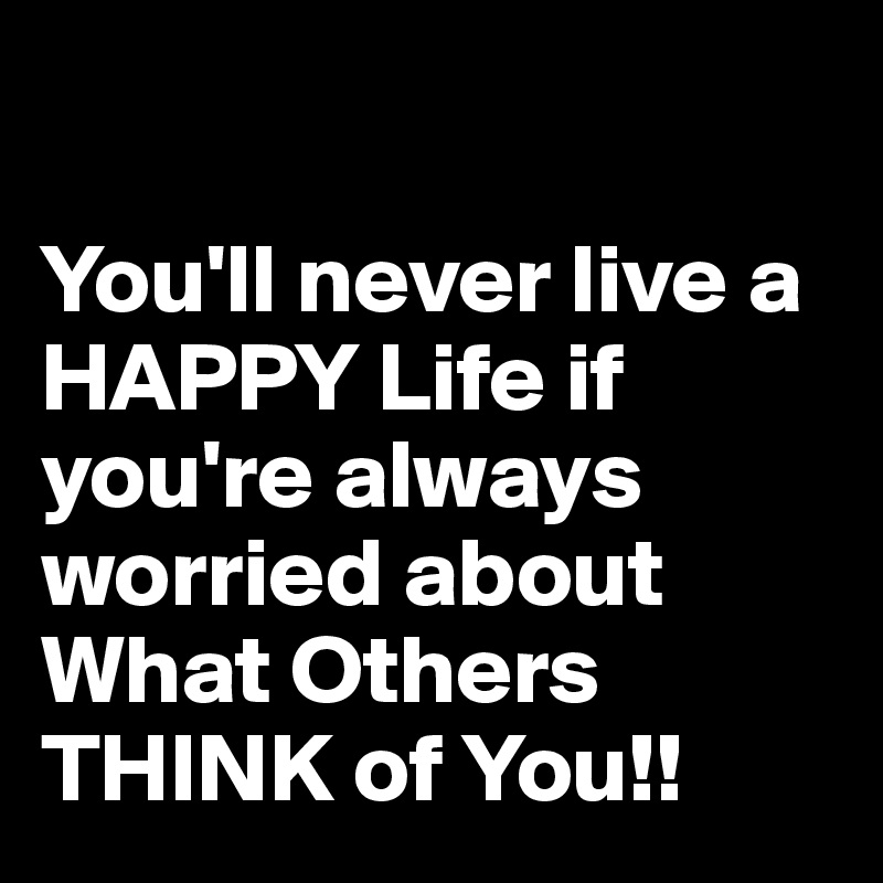 

You'll never live a HAPPY Life if you're always worried about What Others THINK of You!!