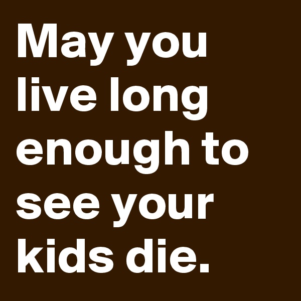 May you live long enough to see your kids die. 