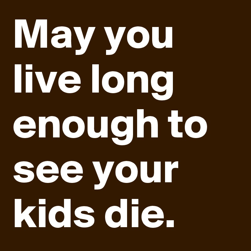 May you live long enough to see your kids die. 