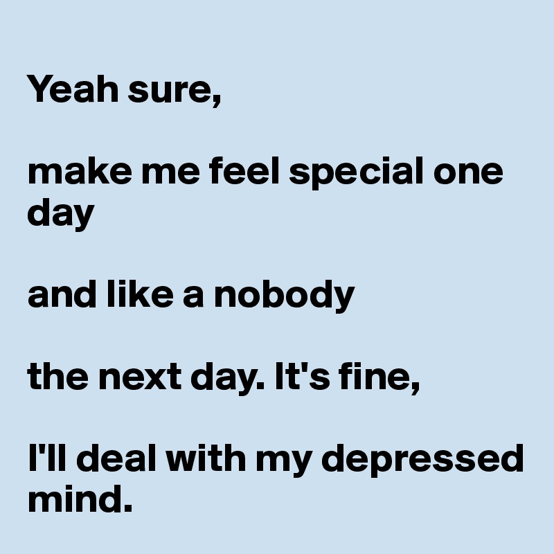 
Yeah sure, 

make me feel special one day 

and like a nobody 

the next day. It's fine, 

I'll deal with my depressed mind.