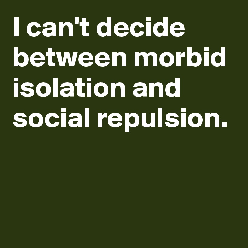 I can't decide between morbid isolation and social repulsion.


