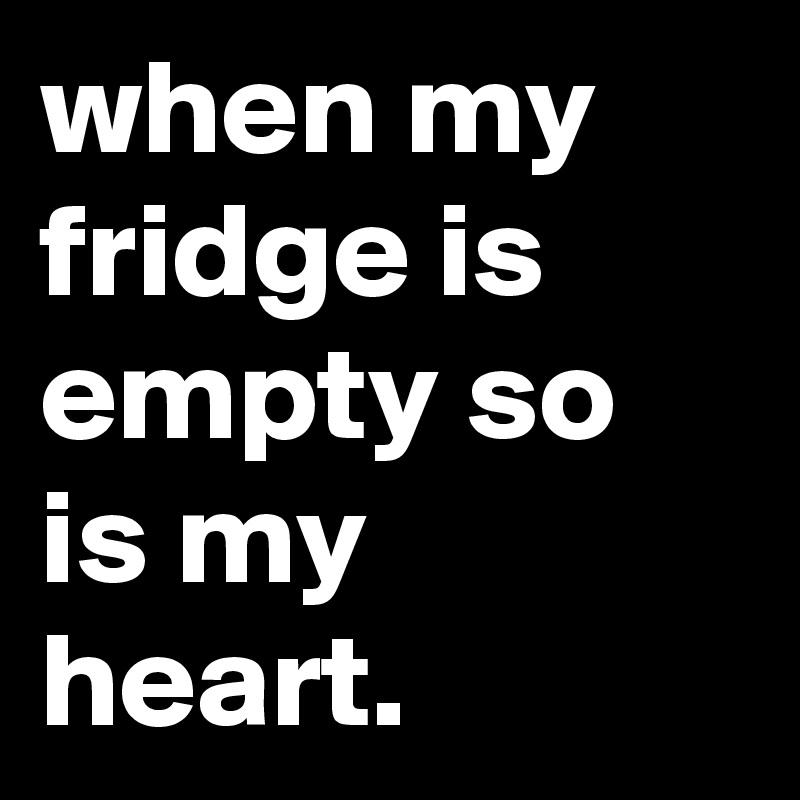 when my fridge is empty so is my heart.