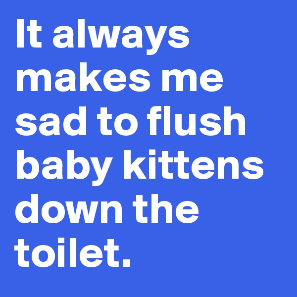 It always makes me sad to flush baby kittens down the toilet.