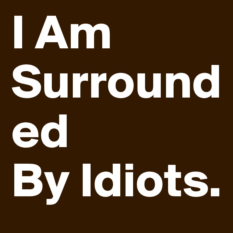 I Am
Surrounded
By Idiots.