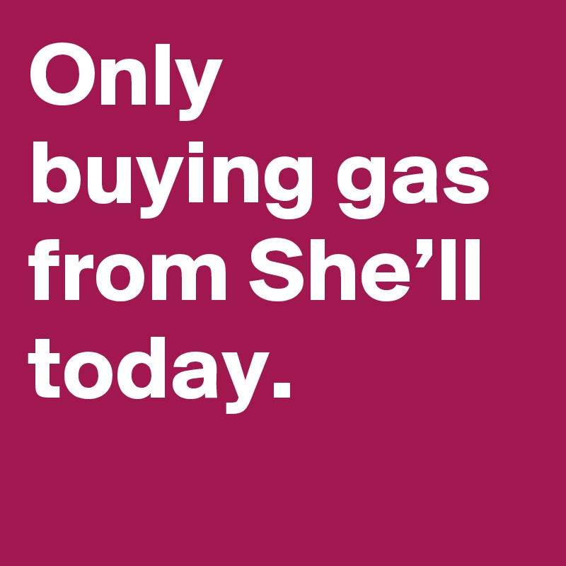Only buying gas from She’ll today.