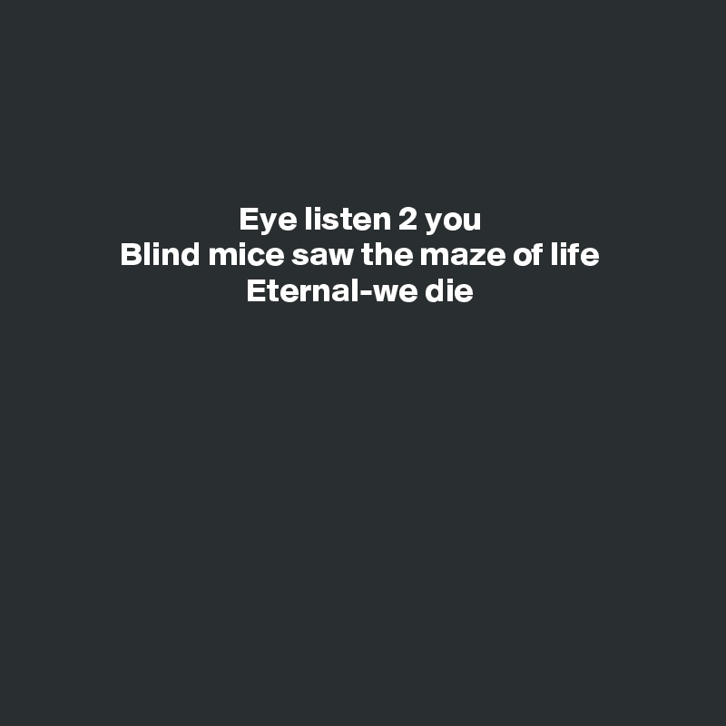 



Eye listen 2 you
Blind mice saw the maze of life
Eternal-we die










