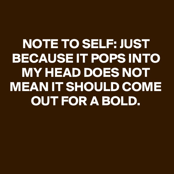 
NOTE TO SELF: JUST BECAUSE IT POPS INTO MY HEAD DOES NOT MEAN IT SHOULD COME OUT FOR A BOLD.



