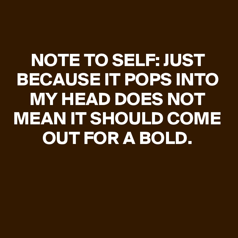 
NOTE TO SELF: JUST BECAUSE IT POPS INTO MY HEAD DOES NOT MEAN IT SHOULD COME OUT FOR A BOLD.



