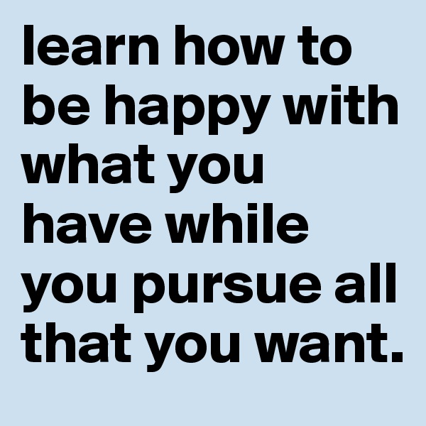 learn how to be happy with what you have while you pursue all that you want.